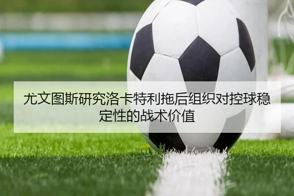 尤文图斯研究洛卡特利拖后组织对控球稳定性的战术价值
