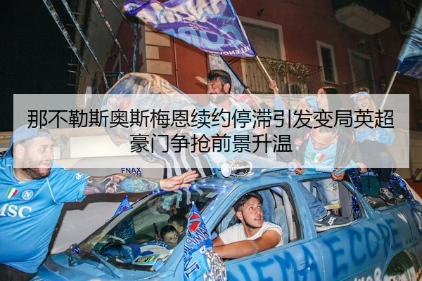 那不勒斯奥斯梅恩续约停滞引发变局英超豪门争抢前景升温 - kaiyun
