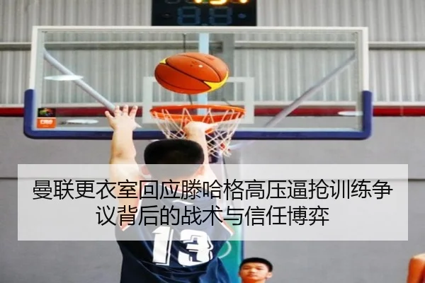曼联更衣室回应滕哈格高压逼抢训练争议背后的战术与信任博弈 - kaiyun
