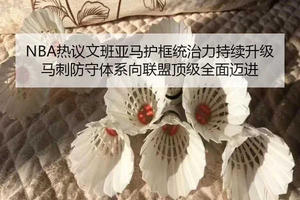 NBA热议文班亚马护框统治力持续升级 马刺防守体系向联盟顶级全面迈进 | kaiyun