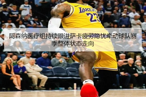 阿森纳医疗组持续跟进萨卡疲劳隐忧牵动球队赛季整体状态走向 | kaiyun